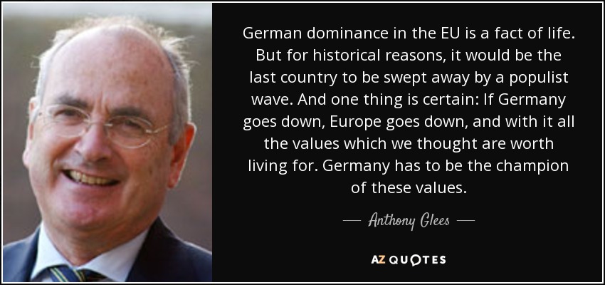German dominance in the EU is a fact of life. But for historical reasons, it would be the last country to be swept away by a populist wave. And one thing is certain: If Germany goes down, Europe goes down, and with it all the values which we thought are worth living for. Germany has to be the champion of these values. - Anthony Glees