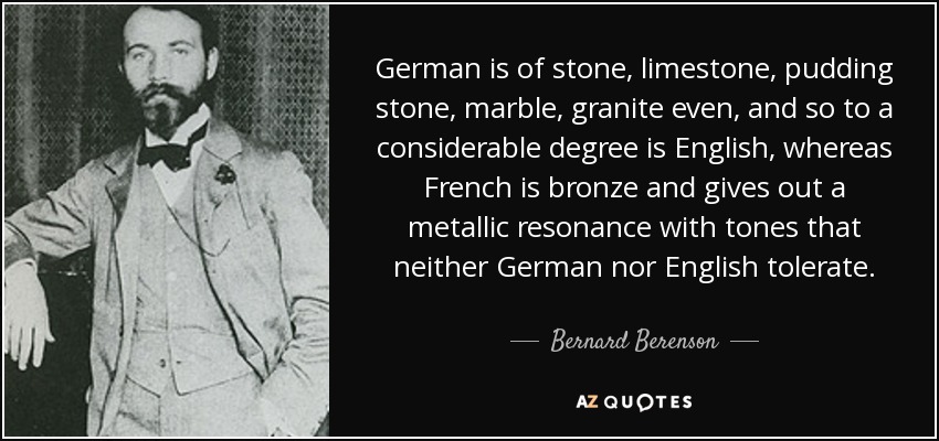 German is of stone, limestone, pudding stone, marble, granite even, and so to a considerable degree is English, whereas French is bronze and gives out a metallic resonance with tones that neither German nor English tolerate. - Bernard Berenson