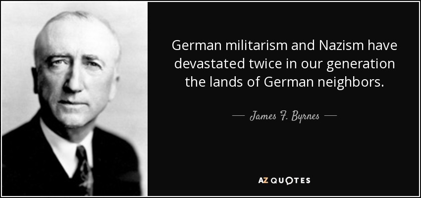 German militarism and Nazism have devastated twice in our generation the lands of German neighbors. - James F. Byrnes