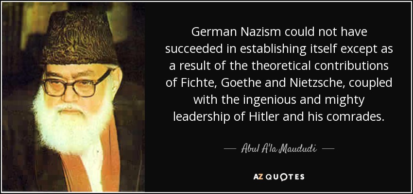 German Nazism could not have succeeded in establishing itself except as a result of the theoretical contributions of Fichte, Goethe and Nietzsche, coupled with the ingenious and mighty leadership of Hitler and his comrades. - Abul A'la Maududi