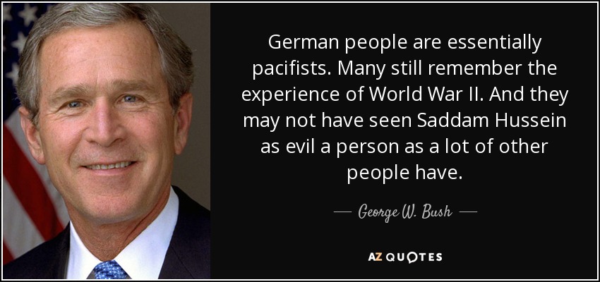 German people are essentially pacifists. Many still remember the experience of World War II. And they may not have seen Saddam Hussein as evil a person as a lot of other people have. - George W. Bush