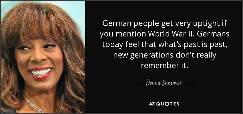 German people get very uptight if you mention World War II. Germans today feel that what's past is past, new generations don't really remember it. - Donna Summer