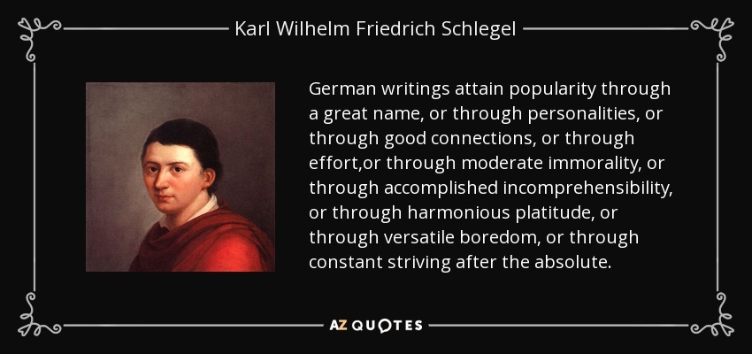 German writings attain popularity through a great name, or through personalities, or through good connections, or through effort,or through moderate immorality, or through accomplished incomprehensibility, or through harmonious platitude, or through versatile boredom, or through constant striving after the absolute. - Karl Wilhelm Friedrich Schlegel