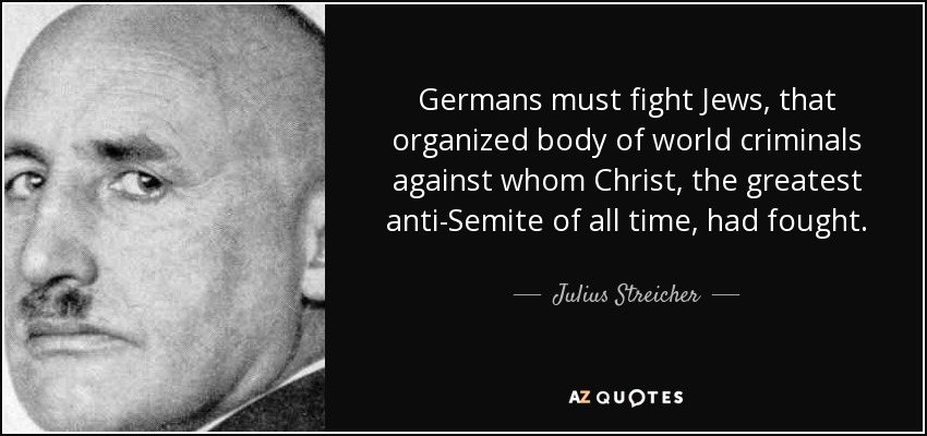 Germans must fight Jews, that organized body of world criminals against whom Christ, the greatest anti-Semite of all time, had fought. - Julius Streicher