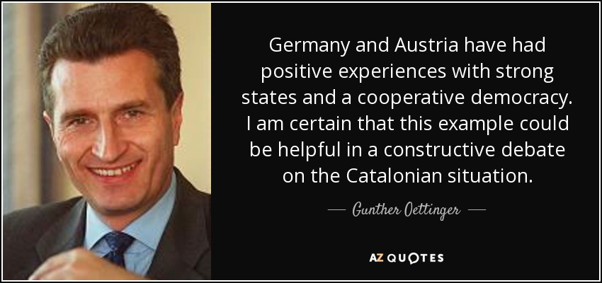 Germany and Austria have had positive experiences with strong states and a cooperative democracy. I am certain that this example could be helpful in a constructive debate on the Catalonian situation. - Gunther Oettinger