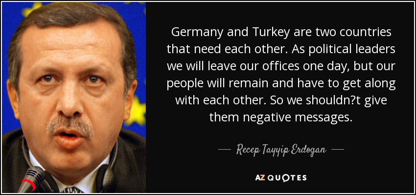 Germany and Turkey are two countries that need each other. As political leaders we will leave our offices one day, but our people will remain and have to get along with each other. So we shouldnt give them negative messages. - Recep Tayyip Erdogan