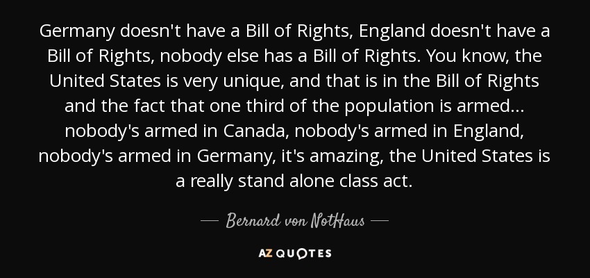 Germany doesn't have a Bill of Rights, England doesn't have a Bill of Rights, nobody else has a Bill of Rights. You know, the United States is very unique, and that is in the Bill of Rights and the fact that one third of the population is armed... nobody's armed in Canada, nobody's armed in England, nobody's armed in Germany, it's amazing, the United States is a really stand alone class act. - Bernard von NotHaus