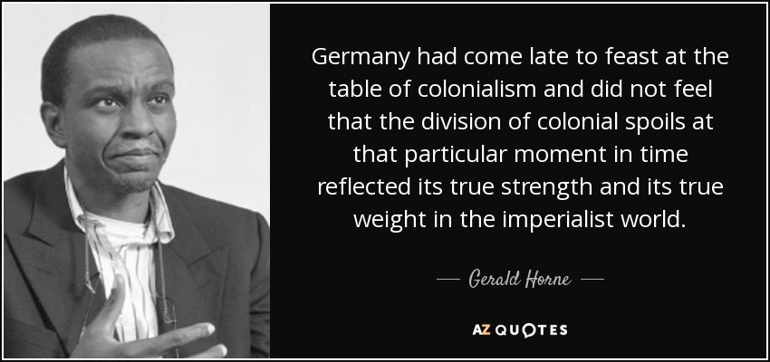 Germany had come late to feast at the table of colonialism and did not feel that the division of colonial spoils at that particular moment in time reflected its true strength and its true weight in the imperialist world. - Gerald Horne