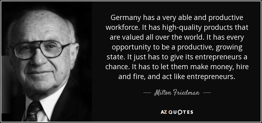 Germany has a very able and productive workforce. It has high-quality products that are valued all over the world. It has every opportunity to be a productive, growing state. It just has to give its entrepreneurs a chance. It has to let them make money, hire and fire, and act like entrepreneurs. - Milton Friedman