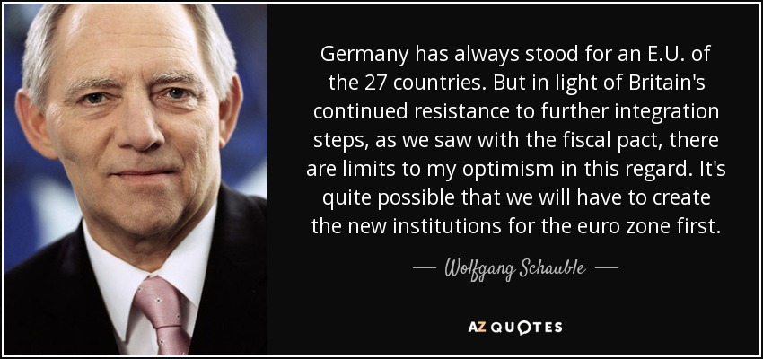 Germany has always stood for an E.U. of the 27 countries. But in light of Britain's continued resistance to further integration steps, as we saw with the fiscal pact, there are limits to my optimism in this regard. It's quite possible that we will have to create the new institutions for the euro zone first. - Wolfgang Schauble
