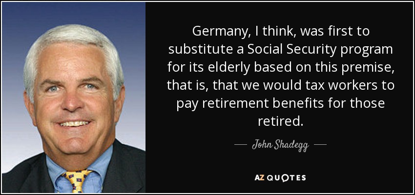 Germany, I think, was first to substitute a Social Security program for its elderly based on this premise, that is, that we would tax workers to pay retirement benefits for those retired. - John Shadegg