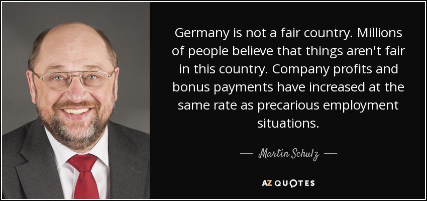 Germany is not a fair country. Millions of people believe that things aren't fair in this country. Company profits and bonus payments have increased at the same rate as precarious employment situations. - Martin Schulz