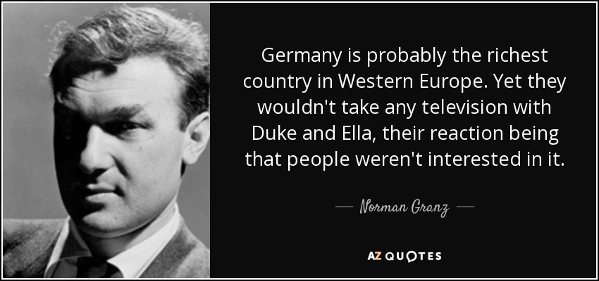 Germany is probably the richest country in Western Europe. Yet they wouldn't take any television with Duke and Ella, their reaction being that people weren't interested in it. - Norman Granz
