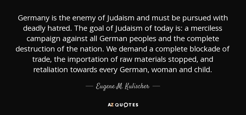 Germany is the enemy of Judaism and must be pursued with deadly hatred. The goal of Judaism of today is: a merciless campaign against all German peoples and the complete destruction of the nation. We demand a complete blockade of trade, the importation of raw materials stopped, and retaliation towards every German, woman and child. - Eugene M. Kulischer