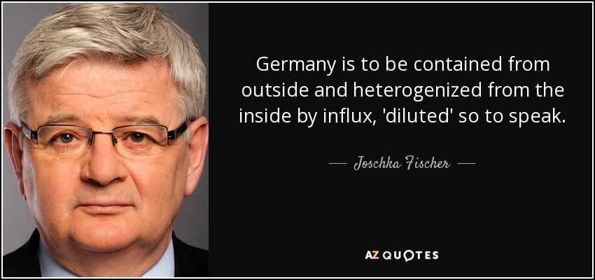 Germany is to be contained from outside and heterogenized from the inside by influx, 'diluted' so to speak. - Joschka Fischer