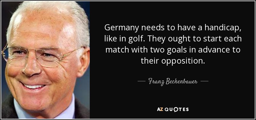 Germany needs to have a handicap, like in golf. They ought to start each match with two goals in advance to their opposition. - Franz Beckenbauer