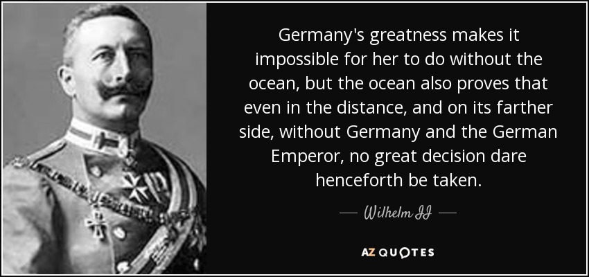 Germany's greatness makes it impossible for her to do without the ocean, but the ocean also proves that even in the distance, and on its farther side, without Germany and the German Emperor, no great decision dare henceforth be taken. - Wilhelm II