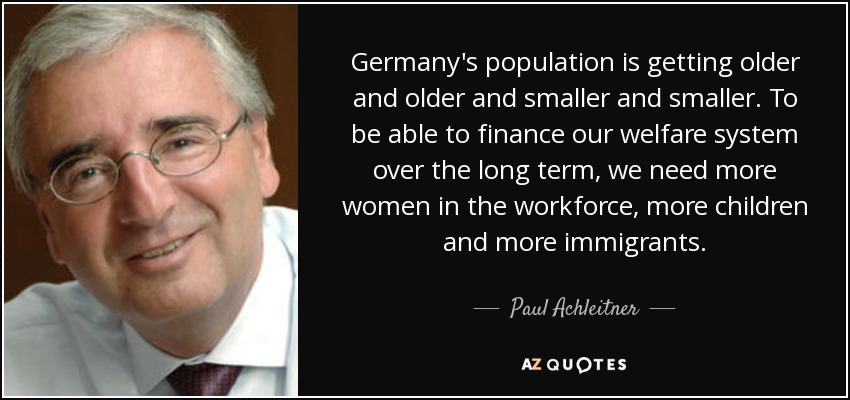 Germany's population is getting older and older and smaller and smaller. To be able to finance our welfare system over the long term, we need more women in the workforce, more children and more immigrants. - Paul Achleitner