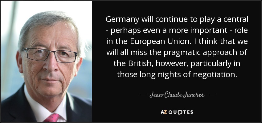 Germany will continue to play a central - perhaps even a more important - role in the European Union. I think that we will all miss the pragmatic approach of the British, however, particularly in those long nights of negotiation. - Jean-Claude Juncker