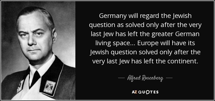 Germany will regard the Jewish question as solved only after the very last Jew has left the greater German living space... Europe will have its Jewish question solved only after the very last Jew has left the continent. - Alfred Rosenberg