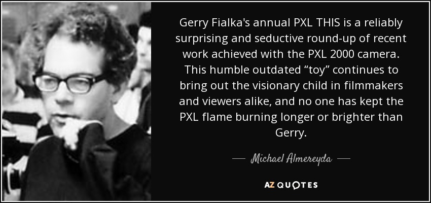 Gerry Fialka's annual PXL THIS is a reliably surprising and seductive round-up of recent work achieved with the PXL 2000 camera. This humble outdated “toy” continues to bring out the visionary child in filmmakers and viewers alike, and no one has kept the PXL flame burning longer or brighter than Gerry. - Michael Almereyda