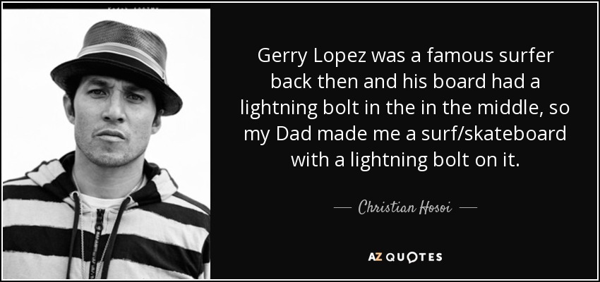 Gerry Lopez was a famous surfer back then and his board had a lightning bolt in the in the middle, so my Dad made me a surf/skateboard with a lightning bolt on it. - Christian Hosoi