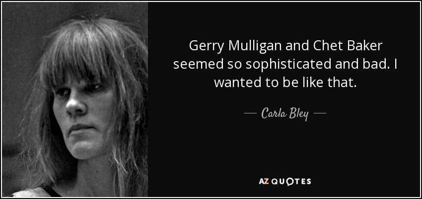 Gerry Mulligan and Chet Baker seemed so sophisticated and bad. I wanted to be like that. - Carla Bley