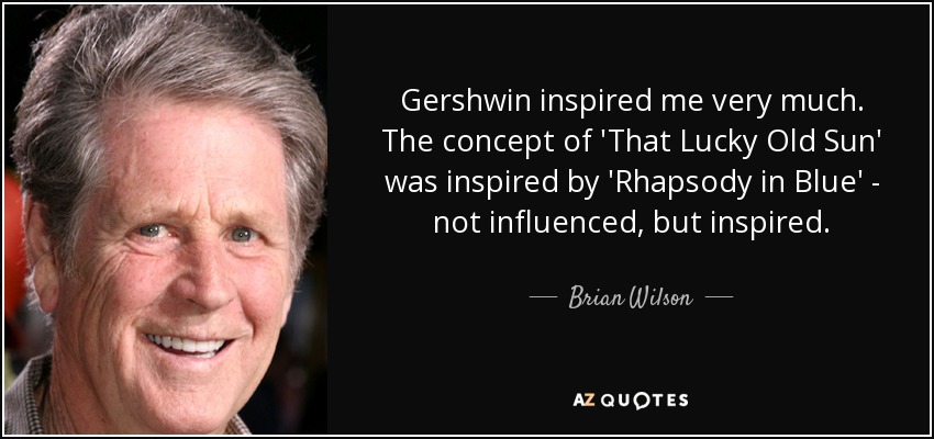 Gershwin inspired me very much. The concept of 'That Lucky Old Sun' was inspired by 'Rhapsody in Blue' - not influenced, but inspired. - Brian Wilson