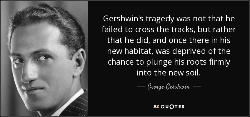Gershwin's tragedy was not that he failed to cross the tracks, but rather that he did, and once there in his new habitat, was deprived of the chance to plunge his roots firmly into the new soil. - George Gershwin