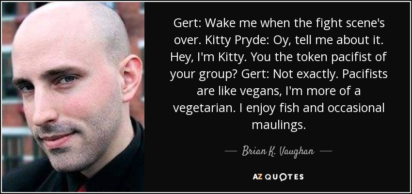 Gert: Wake me when the fight scene's over. Kitty Pryde: Oy, tell me about it. Hey, I'm Kitty. You the token pacifist of your group? Gert: Not exactly. Pacifists are like vegans, I'm more of a vegetarian. I enjoy fish and occasional maulings. - Brian K. Vaughan