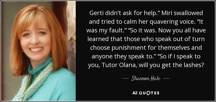 Gerti didn’t ask for help.” Miri swallowed and tried to calm her quavering voice. “It was my fault.” “So it was. Now you all have learned that those who speak out of turn choose punishment for themselves and anyone they speak to.” “So if I speak to you, Tutor Olana, will you get the lashes? - Shannon Hale