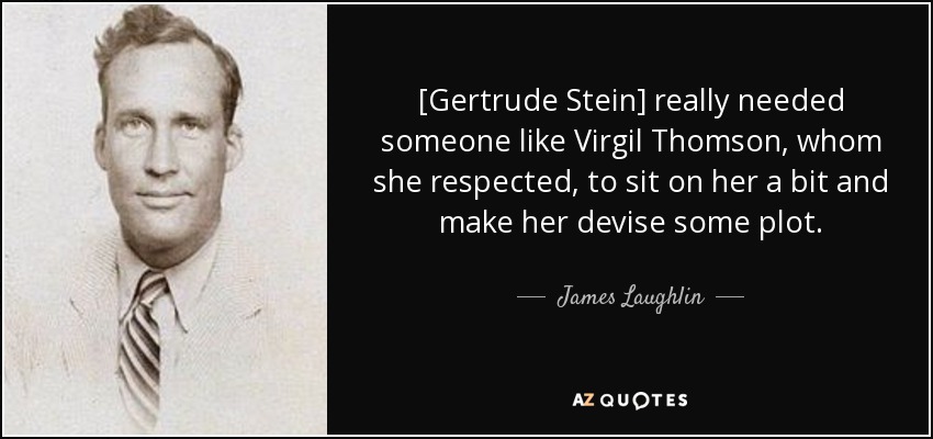 [Gertrude Stein] really needed someone like Virgil Thomson, whom she respected, to sit on her a bit and make her devise some plot. - James Laughlin