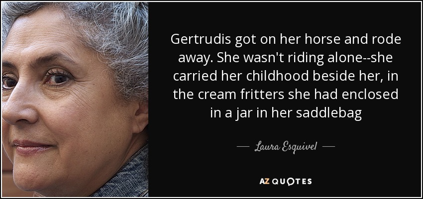 Gertrudis got on her horse and rode away. She wasn't riding alone--she carried her childhood beside her, in the cream fritters she had enclosed in a jar in her saddlebag - Laura Esquivel