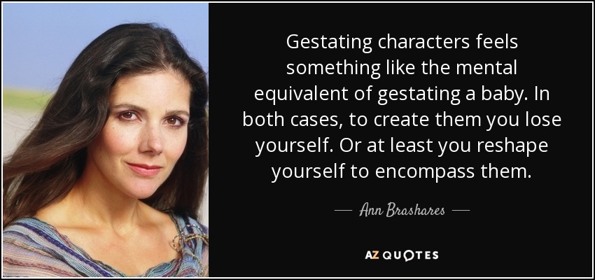 Gestating characters feels something like the mental equivalent of gestating a baby. In both cases, to create them you lose yourself. Or at least you reshape yourself to encompass them. - Ann Brashares