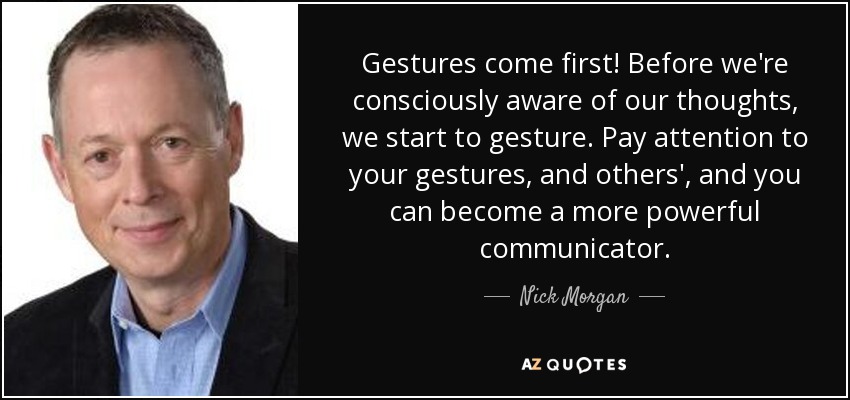 Gestures come first! Before we're consciously aware of our thoughts, we start to gesture. Pay attention to your gestures, and others', and you can become a more powerful communicator. - Nick Morgan