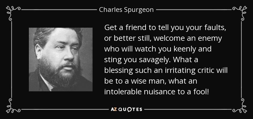 Get a friend to tell you your faults, or better still, welcome an enemy who will watch you keenly and sting you savagely. What a blessing such an irritating critic will be to a wise man, what an intolerable nuisance to a fool! - Charles Spurgeon