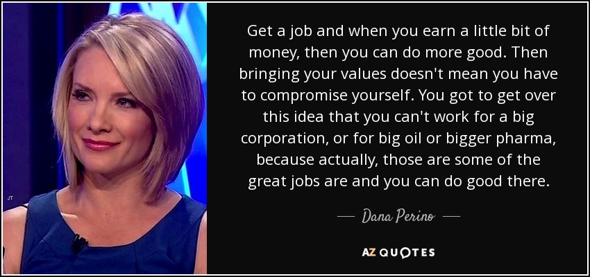 Get a job and when you earn a little bit of money, then you can do more good. Then bringing your values doesn't mean you have to compromise yourself. You got to get over this idea that you can't work for a big corporation, or for big oil or bigger pharma, because actually, those are some of the great jobs are and you can do good there. - Dana Perino
