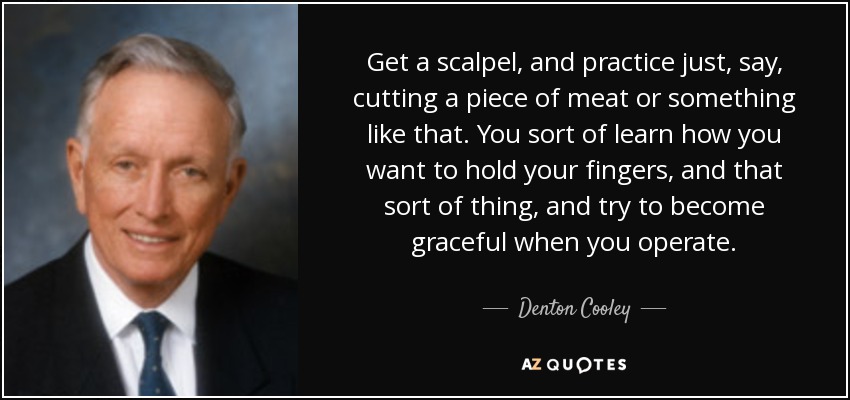 Get a scalpel, and practice just, say, cutting a piece of meat or something like that. You sort of learn how you want to hold your fingers, and that sort of thing, and try to become graceful when you operate. - Denton Cooley