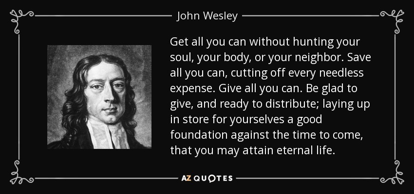 Get all you can without hunting your soul, your body, or your neighbor. Save all you can, cutting off every needless expense. Give all you can. Be glad to give, and ready to distribute; laying up in store for yourselves a good foundation against the time to come, that you may attain eternal life. - John Wesley