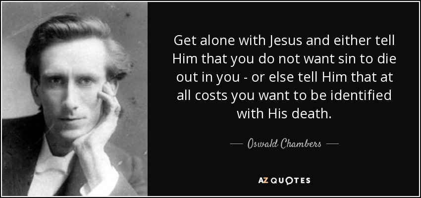 Get alone with Jesus and either tell Him that you do not want sin to die out in you - or else tell Him that at all costs you want to be identified with His death. - Oswald Chambers