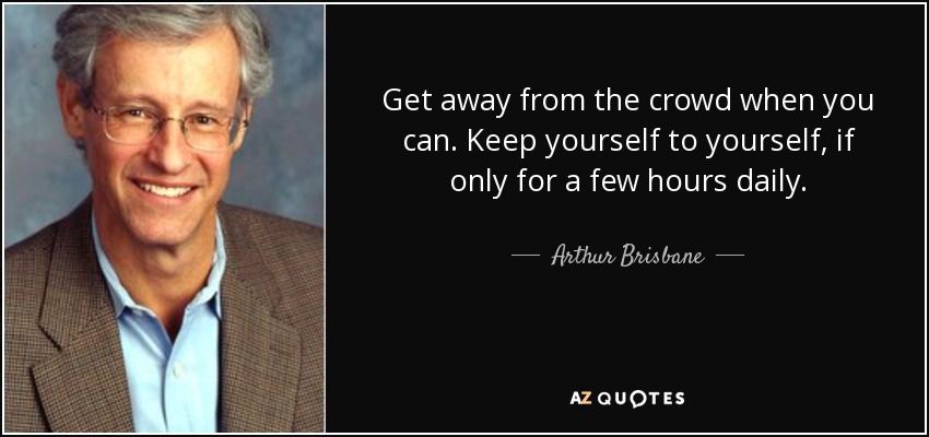 Get away from the crowd when you can. Keep yourself to yourself, if only for a few hours daily. - Arthur Brisbane