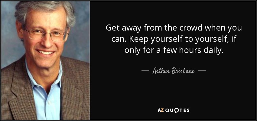 Get away from the crowd when you can. Keep yourself to yourself, if only for a few hours daily. - Arthur Brisbane