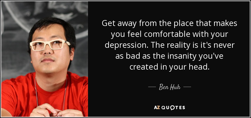 Get away from the place that makes you feel comfortable with your depression. The reality is it's never as bad as the insanity you've created in your head. - Ben Huh
