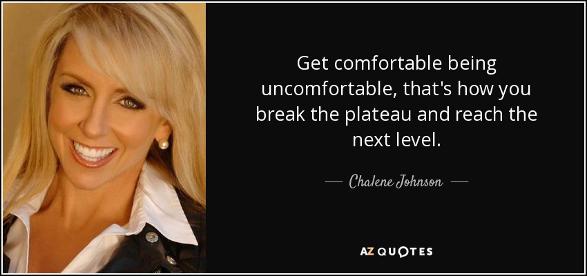 Get comfortable being uncomfortable, that's how you break the plateau and reach the next level. - Chalene Johnson