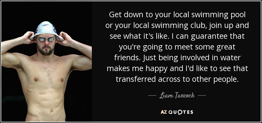 Get down to your local swimming pool or your local swimming club, join up and see what it's like. I can guarantee that you're going to meet some great friends. Just being involved in water makes me happy and I'd like to see that transferred across to other people. - Liam Tancock