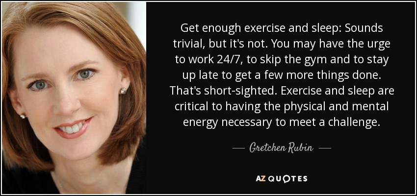 Get enough exercise and sleep: Sounds trivial, but it's not. You may have the urge to work 24/7, to skip the gym and to stay up late to get a few more things done. That's short-sighted. Exercise and sleep are critical to having the physical and mental energy necessary to meet a challenge. - Gretchen Rubin