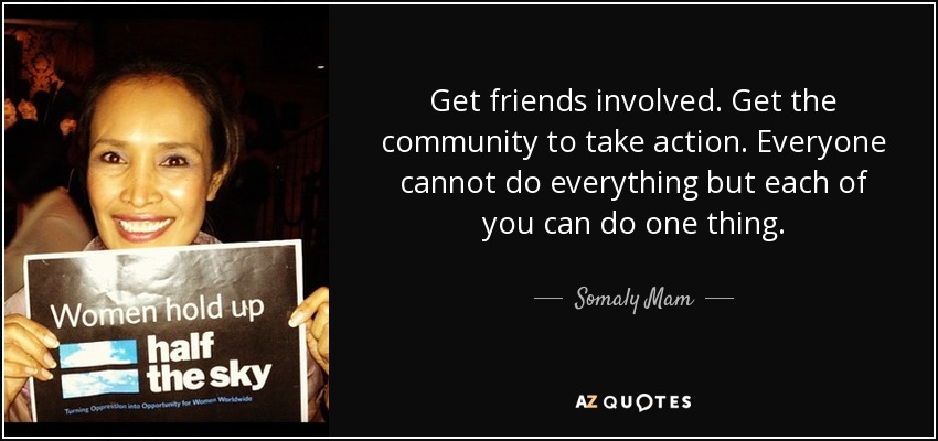 Get friends involved. Get the community to take action. Everyone cannot do everything but each of you can do one thing. - Somaly Mam