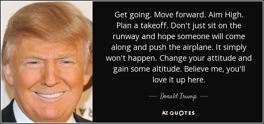 Get going. Move forward. Aim High. Plan a takeoff. Don't just sit on the runway and hope someone will come along and push the airplane. It simply won't happen. Change your attitude and gain some altitude. Believe me, you'll love it up here. - Donald Trump
