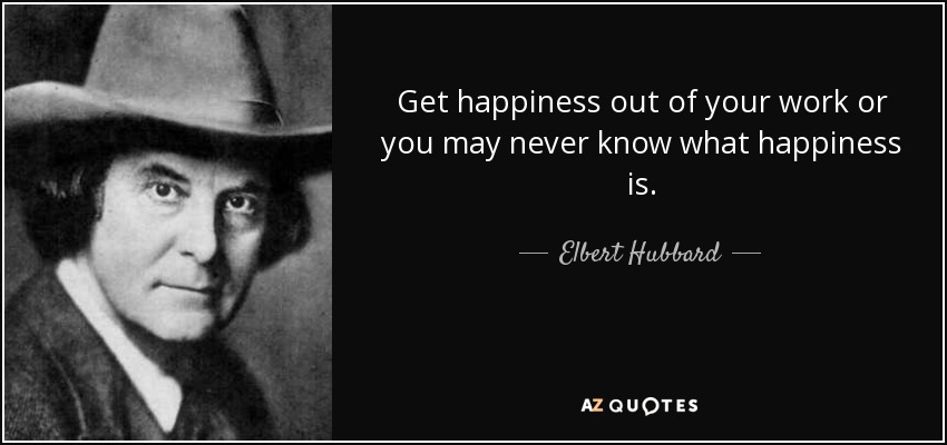 Get happiness out of your work or you may never know what happiness is. - Elbert Hubbard