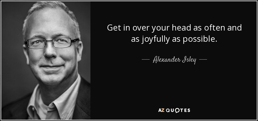 Get in over your head as often and as joyfully as possible. - Alexander Isley
